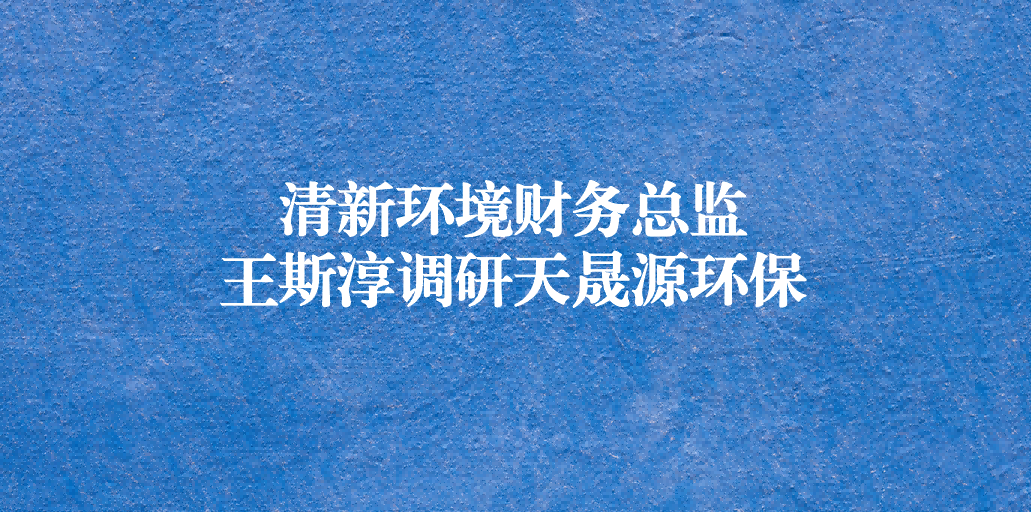 清新環(huán)境財務總監(jiān)王斯淳一行調研天晟源環(huán)保